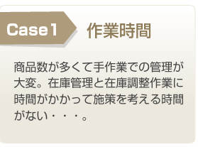 Case1 作業時間 商品数が多くて手作業での管理が大変。在庫管理と在庫調整作業に時間がかかって施策を考える時間がない・・